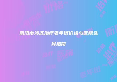 衡阳市冷冻治疗老年斑价格与医院选择指南