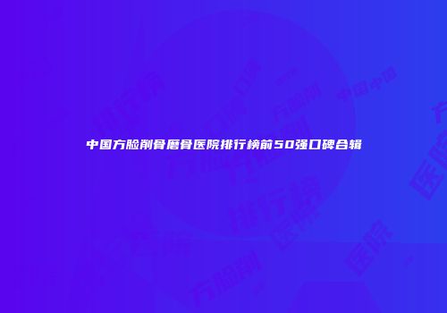 中国方脸削骨磨骨医院排行榜前50强口碑合辑