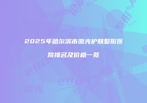 2025年哈尔滨市激光护肤整形医院排名及价格一览