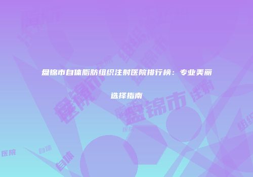 盘锦市自体脂肪组织注射医院排行榜：专业美丽选择指南