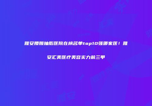雅安腰腹抽脂医院在榜名单top10强哪家医！雅安汇美医疗美容实力前三甲