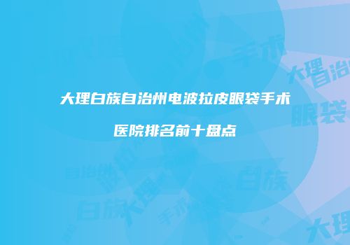大理白族自治州电波拉皮眼袋手术医院排名前十盘点