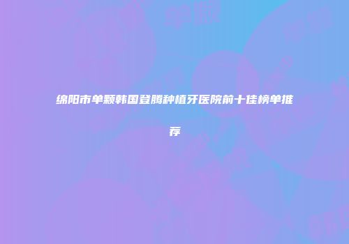 绵阳市单颗韩国登腾种植牙医院前十佳榜单推荐