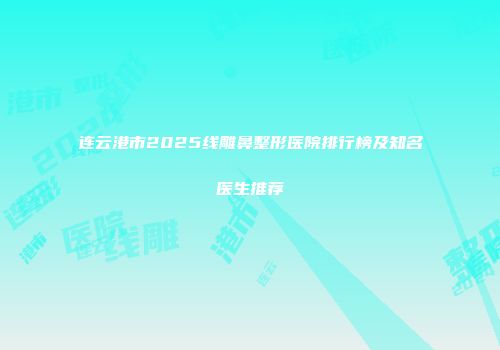 连云港市2025线雕鼻整形医院排行榜及知名医生推荐