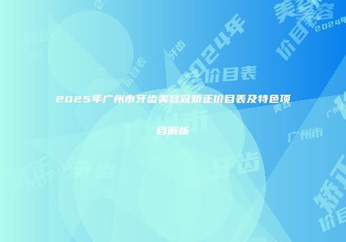 2025年广州市牙齿美容冠矫正价目表及特色项目解析