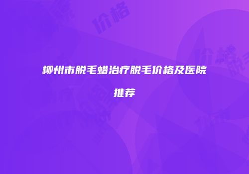 柳州市脱毛蜡治疗脱毛价格及医院推荐