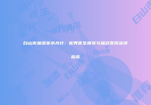 白山市加洛菲水光针：优秀医生推荐与知名医院选择指南