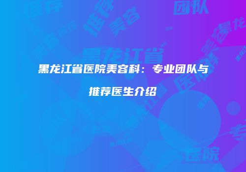 黑龙江省医院美容科：专业团队与推荐医生介绍
