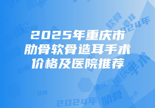 2025年重庆市肋骨软骨造耳手术价格及医院推荐