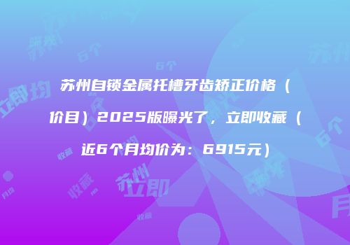 苏州自锁金属托槽牙齿矫正价格（价目）2025版曝光了，立即收藏（近6个月均价为：6915元）