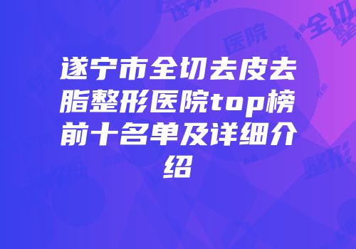遂宁市全切去皮去脂整形医院top榜前十名单及详细介绍