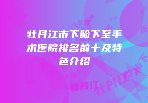牡丹江市下睑下至手术医院排名前十及特色介绍