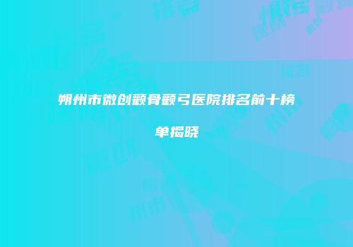 朔州市微创颧骨颧弓医院排名前十榜单揭晓