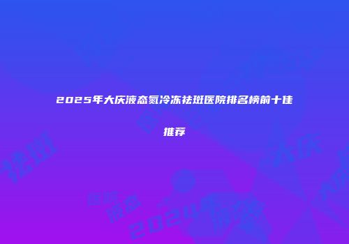 2025年大庆液态氮冷冻祛斑医院排名榜前十佳推荐