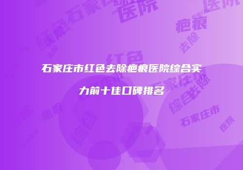 石家庄市红色去除疤痕医院综合实力前十佳口碑排名