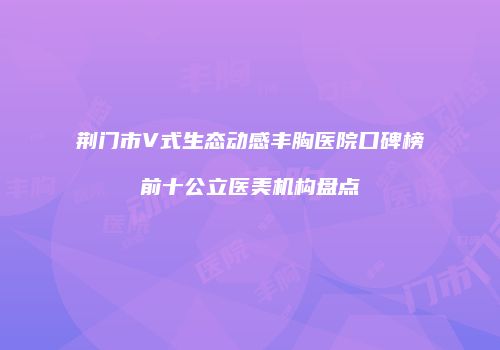 荆门市V式生态动感丰胸医院口碑榜前十公立医美机构盘点