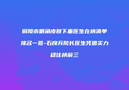 铜陵市眼角皮肤下垂医生在榜清单排名一览-石良兵院长医生凭借实力稳住榜前三