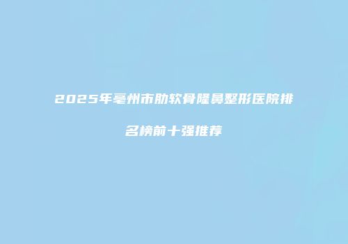 2025年亳州市肋软骨隆鼻整形医院排名榜前十强推荐