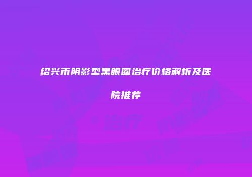 绍兴市阴影型黑眼圈治疗价格解析及医院推荐