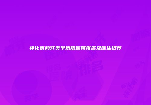 怀化市前牙美学树脂医院排名及医生推荐