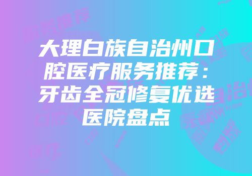 大理白族自治州口腔医疗服务推荐：牙齿全冠修复优选医院盘点