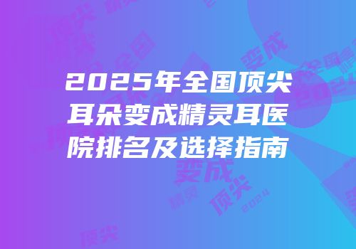 2025年全国顶尖耳朵变成精灵耳医院排名及选择指南