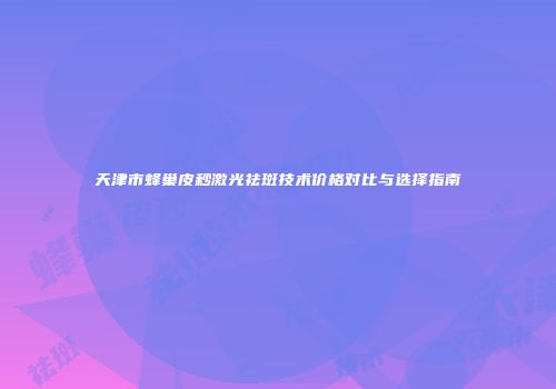 天津市蜂巢皮秒激光祛斑技术价格对比与选择指南