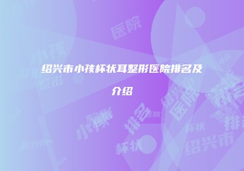 绍兴市小孩杯状耳整形医院排名及介绍