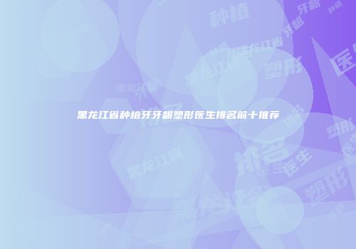 黑龙江省种植牙牙龈塑形医生排名前十推荐