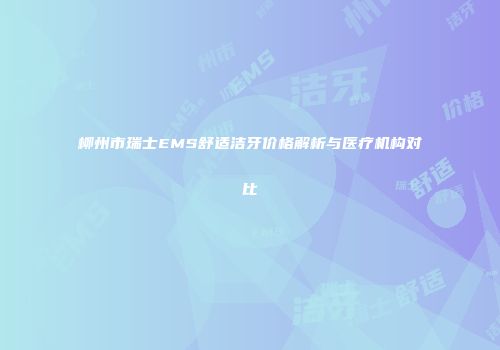 柳州市瑞士EMS舒适洁牙价格解析与医疗机构对比