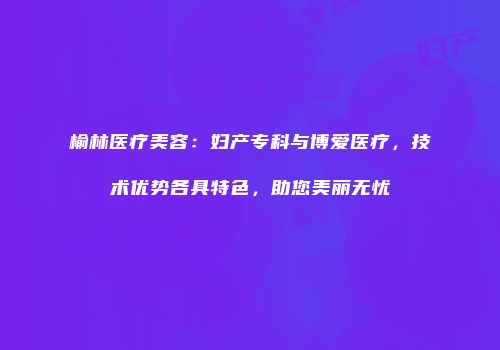 榆林医疗美容：妇产专科与博爱医疗，技术优势各具特色，助您美丽无忧