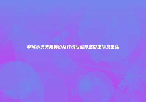聊城市俏美隆鼻价格行情与推荐整形医院及医生