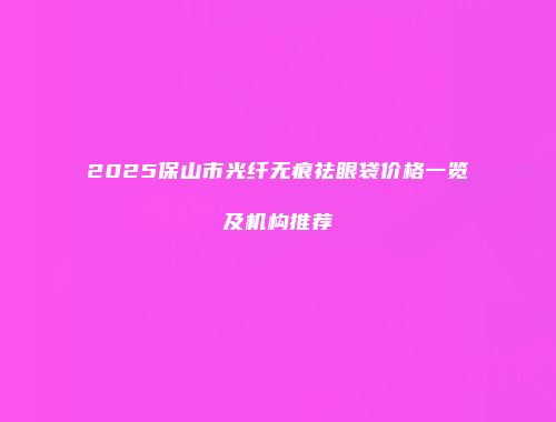 2025保山市光纤无痕祛眼袋价格一览及机构推荐