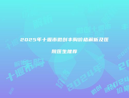 2025年十堰市微创丰胸价格解析及医院医生推荐