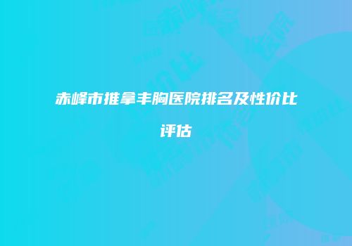 赤峰市推拿丰胸医院排名及性价比评估