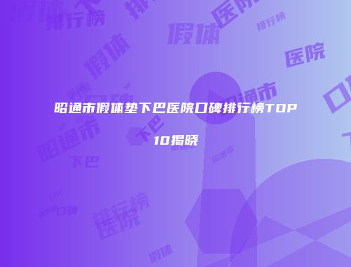 昭通市假体垫下巴医院口碑排行榜TOP10揭晓