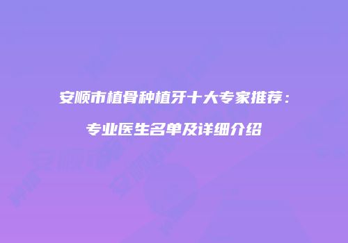 安顺市植骨种植牙十大专家推荐：专业医生名单及详细介绍
