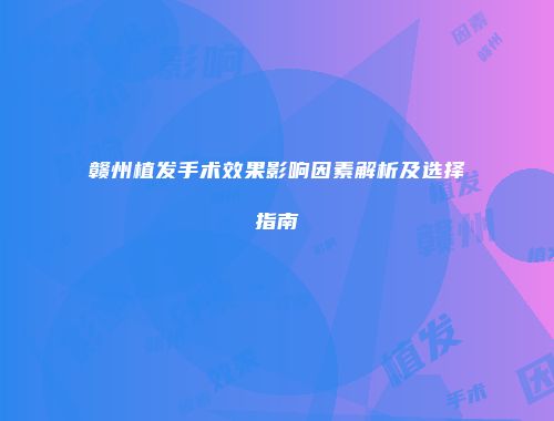 赣州植发手术效果影响因素解析及选择指南