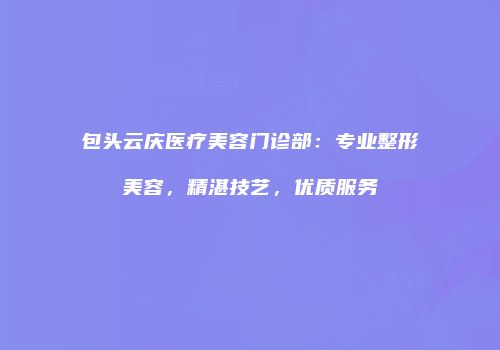 包头云庆医疗美容门诊部：专业整形美容，精湛技艺，优质服务