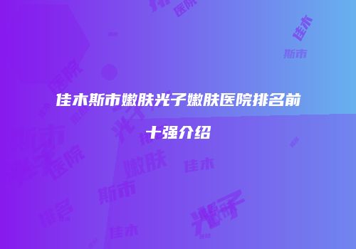 佳木斯市嫩肤光子嫩肤医院排名前十强介绍