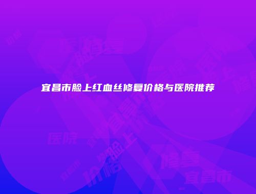 宜昌市脸上红血丝修复价格与医院推荐