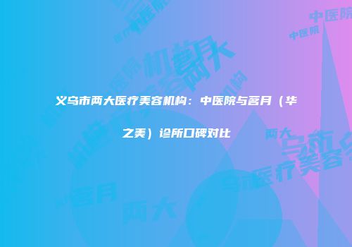 义乌市两大医疗美容机构：中医院与茗月（华之美）诊所口碑对比
