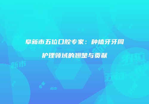 阜新市五位口腔专家：种植牙牙周护理领域的翘楚与贡献