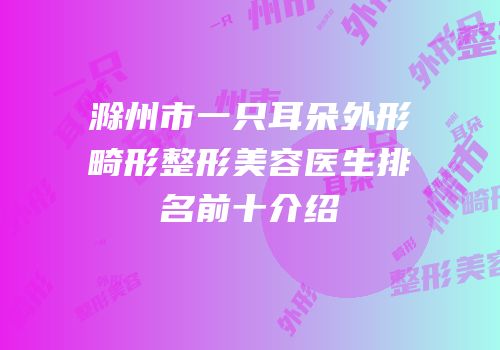 滁州市一只耳朵外形畸形整形美容医生排名前十介绍