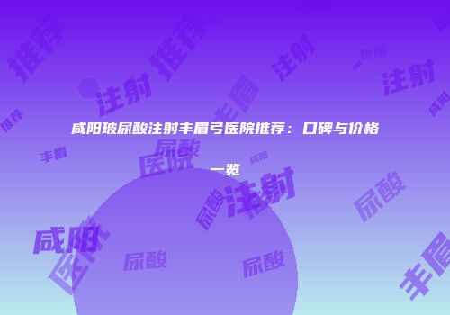 咸阳玻尿酸注射丰眉弓医院推荐：口碑与价格一览