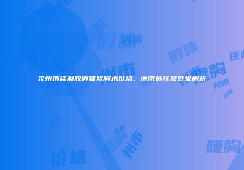 泉州市硅凝胶假体隆胸术价格、医院选择及效果解析