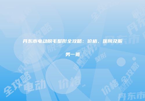 丹东市电动脱毛整形全攻略：价格、医院及服务一览