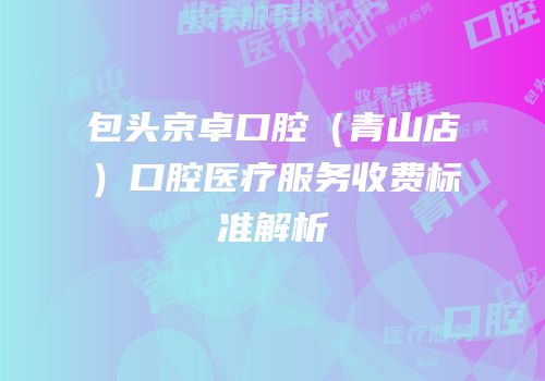 包头京卓口腔（青山店）口腔医疗服务收费标准解析