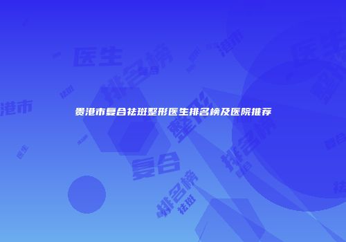 贵港市复合祛斑整形医生排名榜及医院推荐