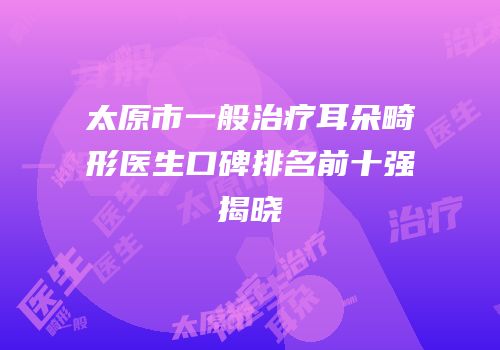 太原市一般治疗耳朵畸形医生口碑排名前十强揭晓